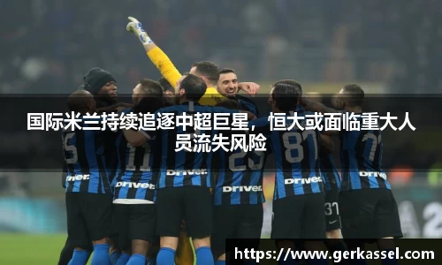 国际米兰持续追逐中超巨星，恒大或面临重大人员流失风险