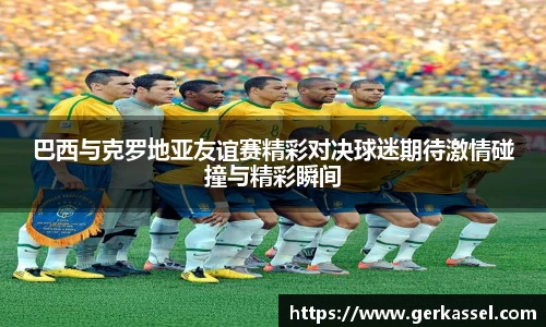巴西与克罗地亚友谊赛精彩对决球迷期待激情碰撞与精彩瞬间